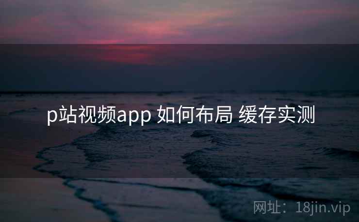 p站视频app 如何布局 缓存实测 p站视频app 如何布局 缓存实测