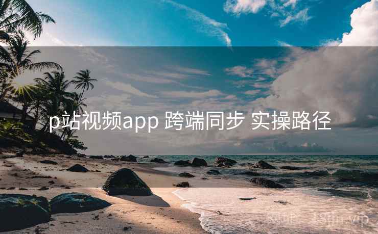 p站视频app 跨端同步 实操路径